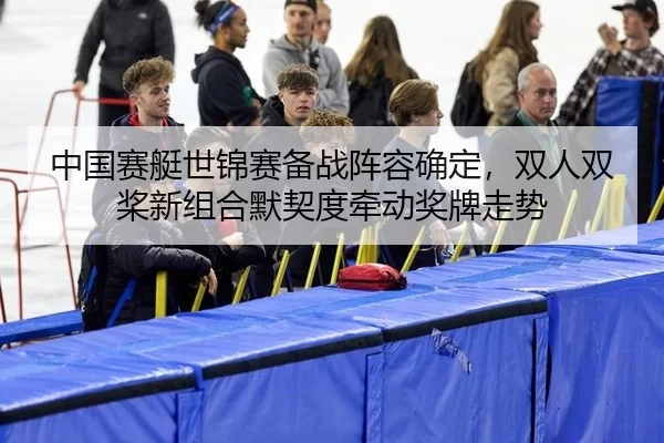 中国赛艇世锦赛备战阵容确定，双人双桨新组合默契度牵动奖牌走势