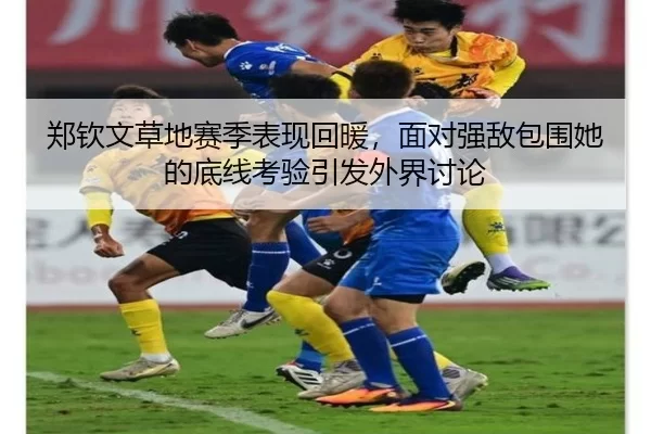 郑钦文草地赛季表现回暖，面对强敌包围她的底线考验引发外界讨论
